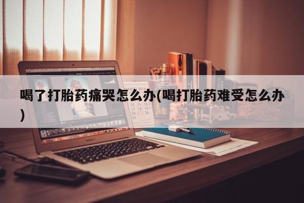 我想在网上买正品打胎药喝了打胎药痛哭怎么办(喝打胎药难受怎么办)