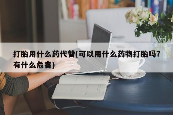 我想在网上买正品打胎药打胎用什么药代替(可以用什么药物打胎吗?有什么危害)