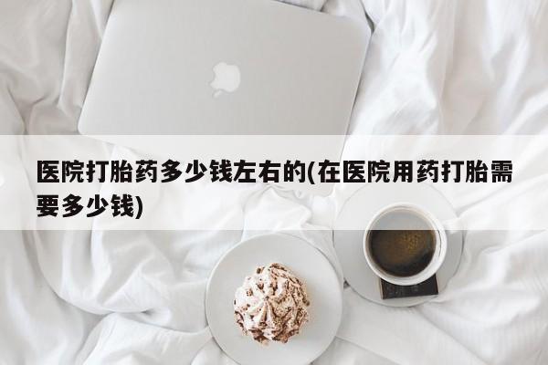 我想在网上买正品打胎药医院打胎药多少钱左右的(在医院用药打胎需要多少钱)