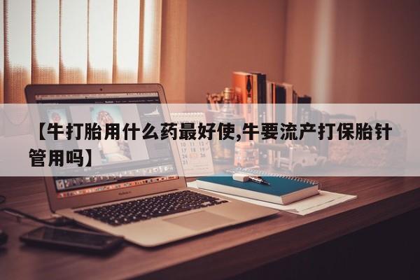 我想在网上买正品打胎药【牛打胎用什么药最好使,牛要流产打保胎针管用吗】