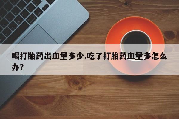 我想在网上买正品打胎药喝打胎药出血量多少.吃了打胎药血量多怎么办？