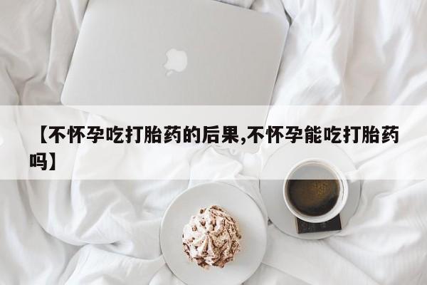 我想在网上买正品打胎药【不怀孕吃打胎药的后果,不怀孕能吃打胎药吗】