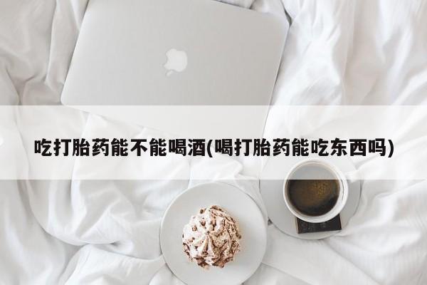 我想在网上买正品打胎药吃打胎药能不能喝酒(喝打胎药能吃东西吗)