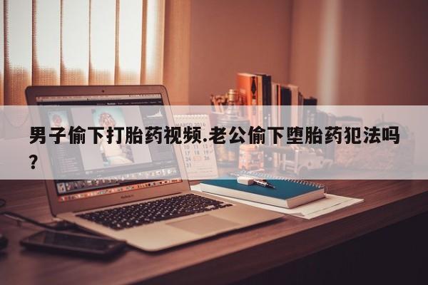 我想在网上买正品打胎药男子偷下打胎药视频.老公偷下堕胎药犯法吗？