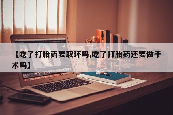 我想在网上买正品打胎药【吃了打胎药要取环吗,吃了打胎药还要做手术吗】