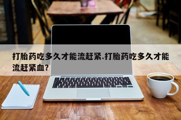 我想在网上买正品打胎药打胎药吃多久才能流赶紧.打胎药吃多久才能流赶紧血？