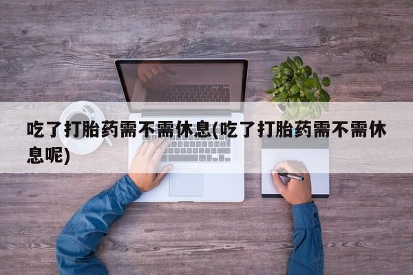 我想在网上买正品打胎药吃了打胎药需不需休息(吃了打胎药需不需休息呢)