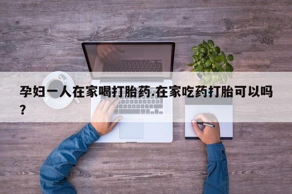 我想在网上买正品打胎药孕妇一人在家喝打胎药.在家吃药打胎可以吗？