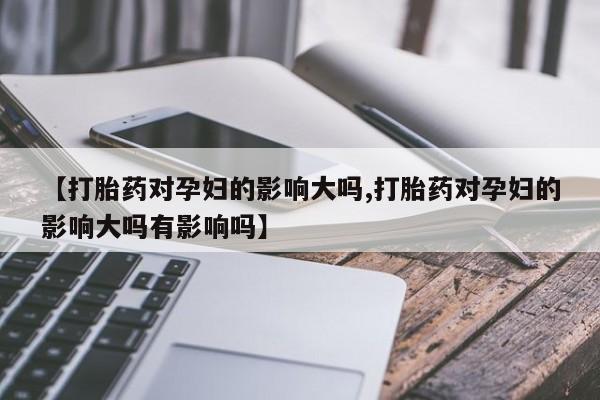 我想在网上买正品打胎药【打胎药对孕妇的影响大吗,打胎药对孕妇的影响大吗有影响吗】