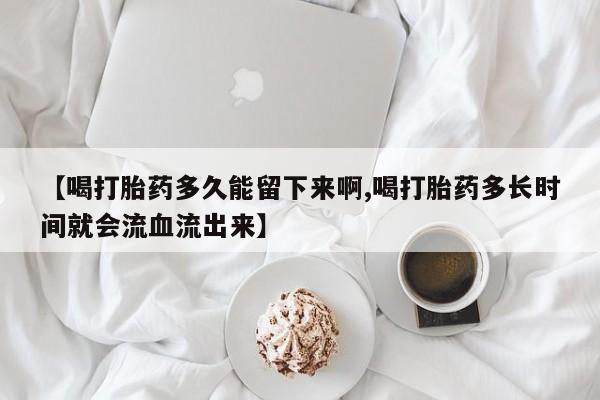 我想在网上买正品打胎药【喝打胎药多久能留下来啊,喝打胎药多长时间就会流血流出来】