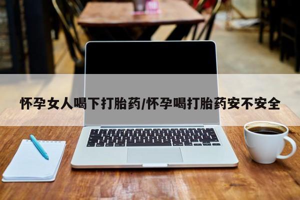 我想在网上买正品打胎药怀孕女人喝下打胎药/怀孕喝打胎药安不安全