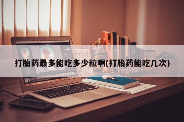 我想在网上买正品打胎药打胎药最多能吃多少粒啊(打胎药能吃几次)