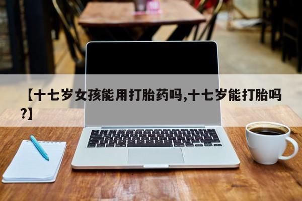 我想在网上买正品打胎药【十七岁女孩能用打胎药吗,十七岁能打胎吗?】