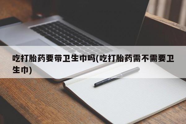 我想在网上买正品打胎药吃打胎药要带卫生巾吗(吃打胎药需不需要卫生巾)