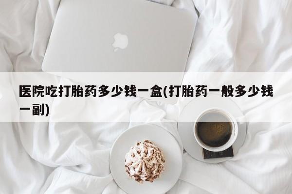 我想在网上买正品打胎药医院吃打胎药多少钱一盒(打胎药一般多少钱一副)
