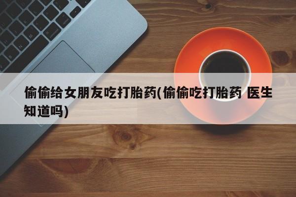我想在网上买正品打胎药偷偷给女朋友吃打胎药(偷偷吃打胎药 医生知道吗)