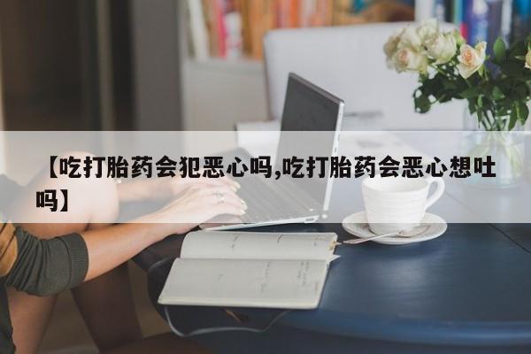 我想在网上买正品打胎药【吃打胎药会犯恶心吗,吃打胎药会恶心想吐吗】