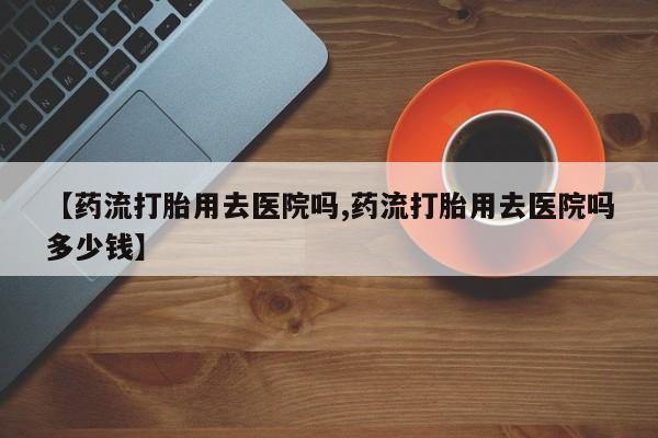 我想在网上买正品打胎药【药流打胎用去医院吗,药流打胎用去医院吗多少钱】