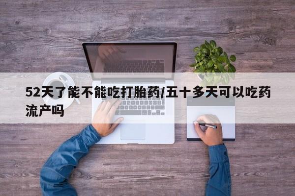 我想在网上买正品打胎药52天了能不能吃打胎药/五十多天可以吃药流产吗