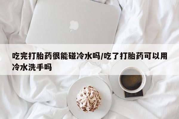 我想在网上买正品打胎药吃完打胎药很能碰冷水吗/吃了打胎药可以用冷水洗手吗