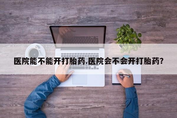 我想在网上买正品打胎药医院能不能开打胎药.医院会不会开打胎药？