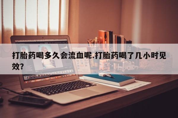 我想在网上买正品打胎药打胎药喝多久会流血呢.打胎药喝了几小时见效？