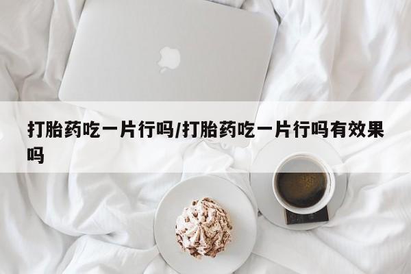 我想在网上买正品打胎药打胎药吃一片行吗/打胎药吃一片行吗有效果吗