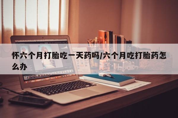 我想在网上买正品打胎药怀六个月打胎吃一天药吗/六个月吃打胎药怎么办