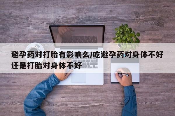 我想在网上买正品打胎药避孕药对打胎有影响么/吃避孕药对身体不好还是打胎对身体不好