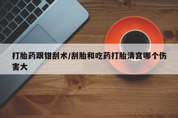 我想在网上买正品打胎药打胎药跟钳刮术/刮胎和吃药打胎清宫哪个伤害大