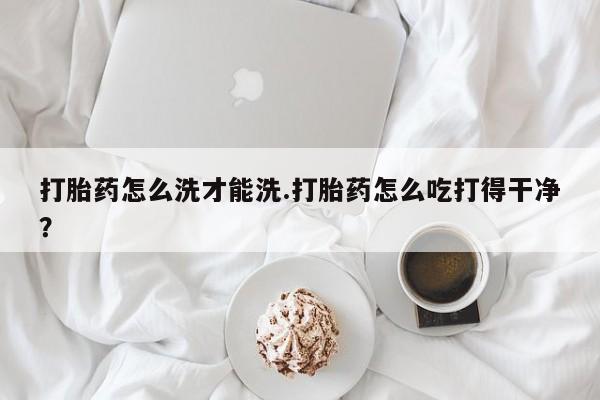 我想在网上买正品打胎药打胎药怎么洗才能洗.打胎药怎么吃打得干净？