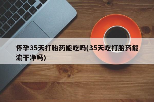 我想在网上买正品打胎药怀孕35天打胎药能吃吗(35天吃打胎药能流干净吗)