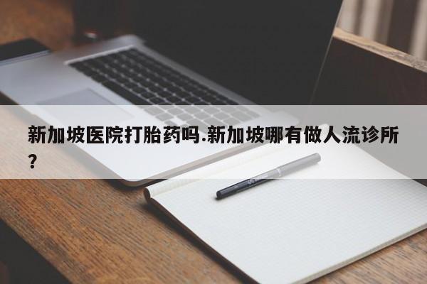 我想在网上买正品打胎药新加坡医院打胎药吗.新加坡哪有做人流诊所?